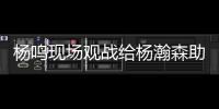 杨鸣现场观战给杨瀚森助阵：没有考察、只有助威的一场比赛
