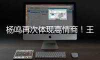 杨鸣再次体现高情商！王博飘了
，他真的应该好好向杨瀚森恩师学习