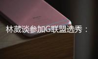 林葳谈参加G联盟选秀：无论充满多少未知 还是会义无反顾走下去