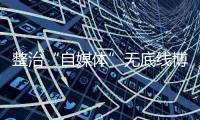 整治“自媒体”无底线博流量！中央网信办开展专项行动