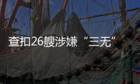 查扣26艘涉嫌“三无”船舶�，珠海开展第二季度“三无”船舶整治水上联合执法行动  