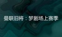 曼联旧将：梦剧场上赛季变成了噩梦剧场
，今夏至少得买四个人