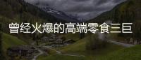 曾经火爆的高端零食三巨头，撬不开大众的钱包了