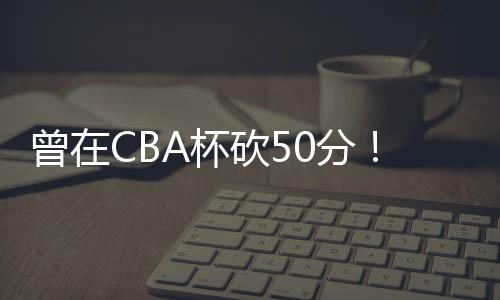 西赣消注他加盟NBL江西赣驰
