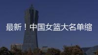 最新！中国女篮大名单缩减至12人，裁掉4人
，宫鲁鸣押宝2人有风险