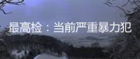 最高检
：当前严重暴力犯罪及重刑率大幅下降