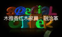 木雅香红木家具	：融洽革新，经典再创造