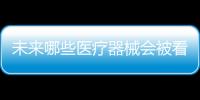 未来哪些医疗器械会被看好，抓住机遇才能壮大企业