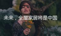 未来，全屋家居将是中国消费市场的主流