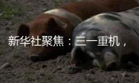 新华社聚焦：三一重机	
，上海先进制造业的“硬核”担当
