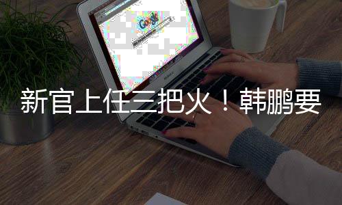 韩鹏换血进行更新换代