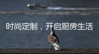 时尚定制，开启厨房生活新体验