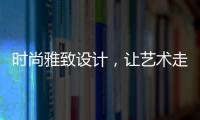时尚雅致设计
，让艺术走进生活