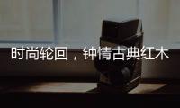 时尚轮回，钟情古典红木家具