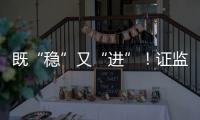 既“稳”又“进”！证监会多项政策助力股市稳定健康发展