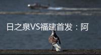 日之泉VS福建首发：阿瓦搭Lei纳尔多 尹鸿Bo压阵