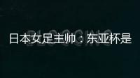 日本女足主帅：东亚杯是吸纳新人才的良机；期待与中国队交手