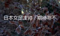 日本女足主帅�：期待与不断进步的中国队进行交手