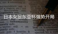 日本女足东亚杯强势开局，4