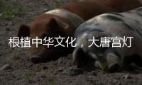 根植中华文化，大唐宫灯饰演绎古韵情怀