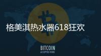 格美淇热水器618狂欢活动劲爆开启！FUN肆嗨go，优惠超你所想！