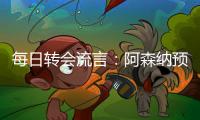 每日转会流言
：阿森纳预计与哲凯赖什签约5年，迪亚斯决心加盟巴萨