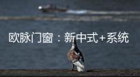 欧脉门窗�：新中式+系统门窗，演绎家居至美空间