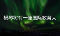 横琴将有一座国际教育大学城！目前已动工