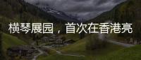 横琴展园，首次在香港亮相！