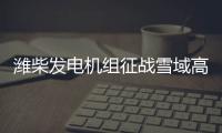 潍柴发电机组征战雪域高原�、巍巍昆仑
！