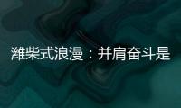 潍柴式浪漫�	：并肩奋斗是最长情的告白