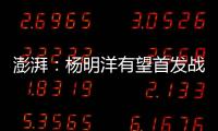澎湃：杨明洋有望首发战巴林，锋线两人消耗大可能会有调整