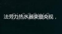 法劳力热水器荣登央视，跻身中国热水器十大品牌