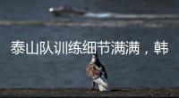 泰山队训练细节满满，韩鹏与外援沟通训练数据�，新人参加一队合练