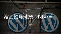 波士顿环球报：NBA董事会预计本周批准奇泽姆对凯尔特人的收购案