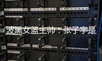 波黑女篮主帅�：张子宇是从没见过的优秀队员
，在球队起到主导作用