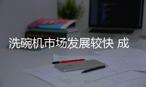 场发厨电洗碗机市场发展较快