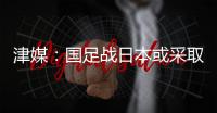 津媒：国足战日本或采取5后卫阵型；需打出精气神改善舆论环境