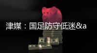 津媒：国足防守低迷&进攻也难组织
，两连败0进球还不如中国香港队