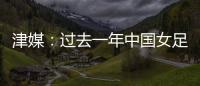 津媒：过去一年中国女足在一些核心环节上并没有太大进步