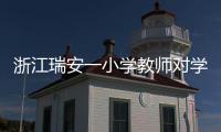 浙江瑞安一小学教师对学生进行不当惩戒 官方通报�：涉事教师被行拘