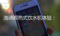 浩诗即热式饮水机体验：热水无需等待，关怀随时都在