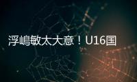 浮嶋敏太大意	

！U16国足9场连丢15球	，仅领先5分钟

，金志浩破门
