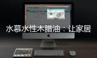 水慕水性木腊油：让家居生活兼具“质感”和“美感”