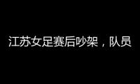 江苏女足赛后吵架，队员跟队长叫板�，遭到网友嘲笑：这水平还吵架