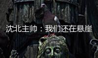 沈北主帅：我们还在悬崖边 主场拿分客场尽全力