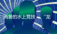 消暑的水上竞技 ，“龙超”比“苏超”更适合夏天