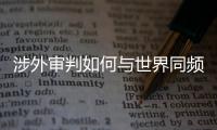 涉外审判如何与世界同频	？ 首部涉外司法专题片续集发布