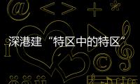 深港建“特区中的特区”	，为何选在河套	？