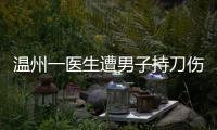 温州一医生遭男子持刀伤害致多处严重损伤，经抢救无效不幸去世
